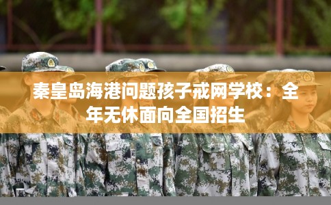 秦皇岛海港问题孩子戒网学校：全年无休面向全国招生