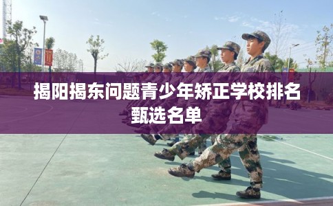 揭阳揭东问题青少年矫正学校排名甄选名单 揭阳揭东问题青少年矫正学校排名甄选名单