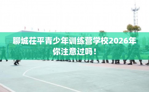 聊城茌平青少年训练营学校2026年你注意过吗！