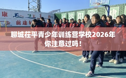聊城茌平青少年训练营学校2026年你注意过吗！