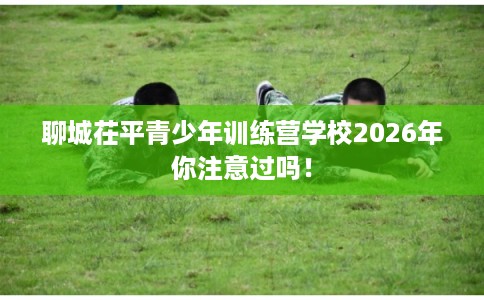 聊城茌平青少年训练营学校2026年你注意过吗！