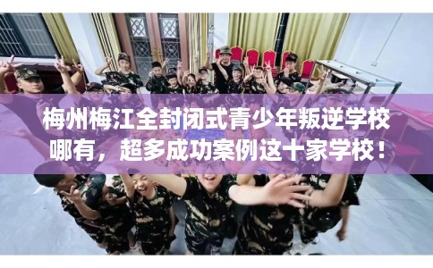 梅州梅江全封闭式青少年叛逆学校哪有，超多成功案例这十家学校！