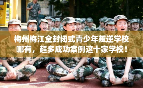 梅州梅江全封闭式青少年叛逆学校哪有，超多成功案例这十家学校！