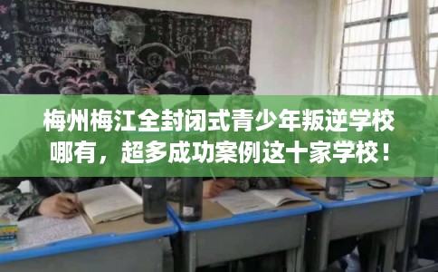 梅州梅江全封闭式青少年叛逆学校哪有，超多成功案例这十家学校！