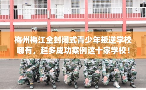 梅州梅江全封闭式青少年叛逆学校哪有，超多成功案例这十家学校！