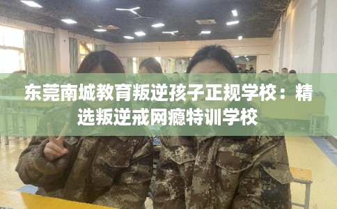 东莞南城教育叛逆孩子正规学校:精选叛逆戒网瘾特训学校 东莞南城教育叛逆孩子正规学校:精选叛逆戒网瘾特训学校