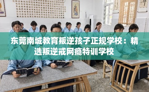 东莞南城教育叛逆孩子正规学校：精选叛逆戒网瘾特训学校