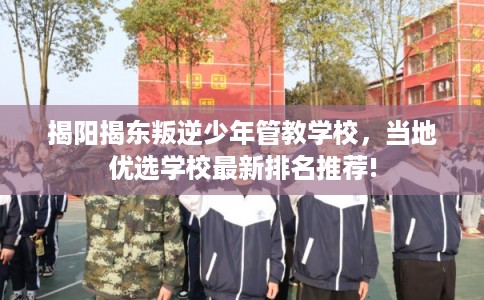 揭阳揭东叛逆少年管教学校，当地优选学校最新排名推荐!
