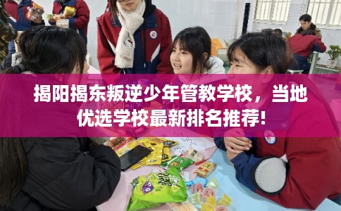 揭阳揭东叛逆少年管教学校，当地优选学校最新排名推荐!