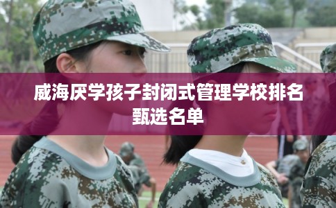 威海厌学孩子封闭式管理学校排名甄选名单 威海厌学孩子封闭式管理学校排名甄选名单