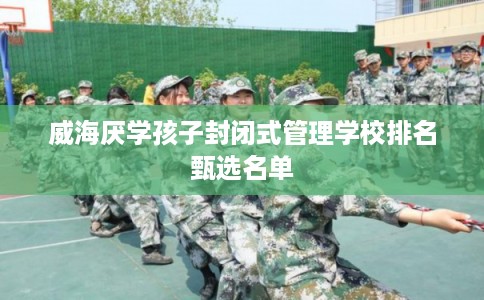 威海厌学孩子封闭式管理学校排名甄选名单 威海厌学孩子封闭式管理学校排名甄选名单