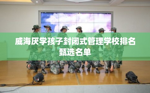 威海厌学孩子封闭式管理学校排名甄选名单