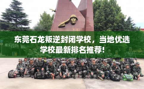 东莞石龙叛逆封闭学校，当地优选学校最新排名推荐!