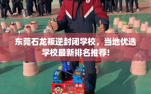 东莞石龙叛逆封闭学校，当地优选学校最新排名推荐!