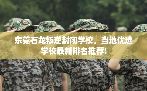 东莞石龙叛逆封闭学校，当地优选学校最新排名推荐!