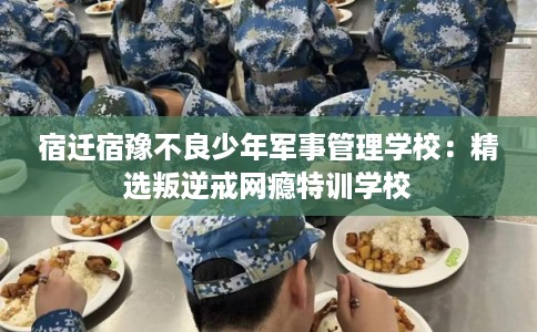 宿迁宿豫不良少年军事管理学校：精选叛逆戒网瘾特训学校