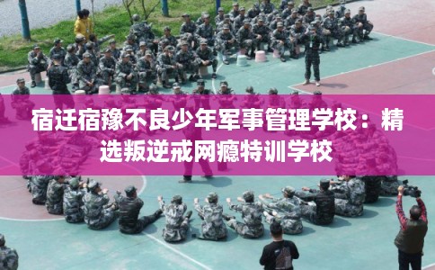 宿迁宿豫不良少年军事管理学校：精选叛逆戒网瘾特训学校