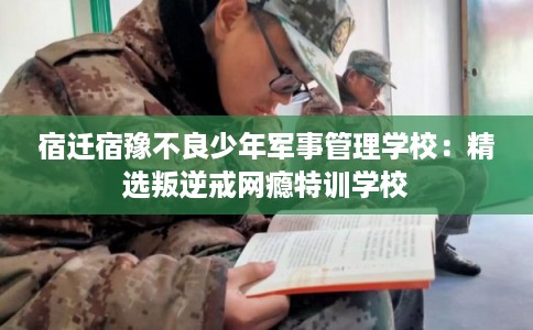 宿迁宿豫不良少年军事管理学校：精选叛逆戒网瘾特训学校