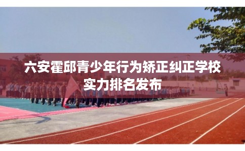 六安霍邱青少年行为矫正纠正学校实力排名发布 六安霍邱青少年行为矫正纠正学校实力排名发布