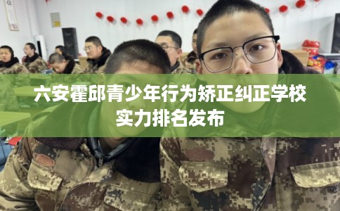 六安霍邱青少年行为矫正纠正学校实力排名发布