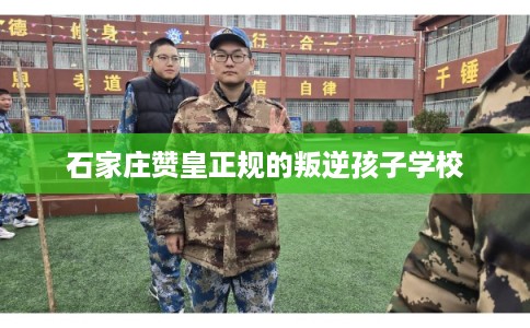 石家庄赞皇正规的叛逆孩子学校 石家庄赞皇正规的叛逆孩子学校