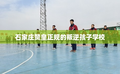 石家庄赞皇正规的叛逆孩子学校
