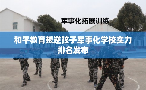 和平教育叛逆孩子军事化学校实力排名发布 和平教育叛逆孩子军事化学校实力排名发布