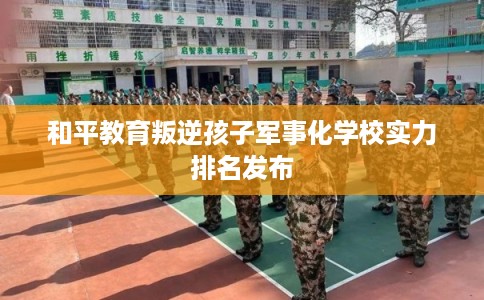 和平教育叛逆孩子军事化学校实力排名发布