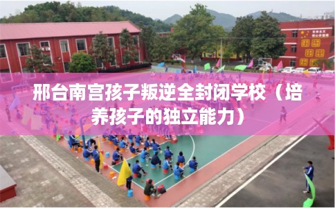 邢台南宫孩子叛逆全封闭学校(培养孩子的独立能力) 邢台南宫孩子叛逆全封闭学校(培养孩子的独立能力)