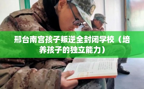邢台南宫孩子叛逆全封闭学校(培养孩子的独立能力) 邢台南宫孩子叛逆全封闭学校(培养孩子的独立能力)