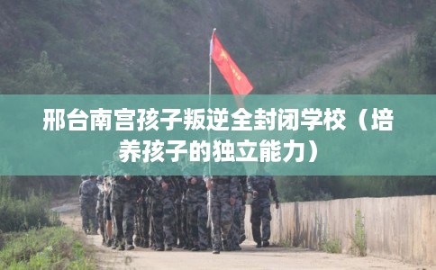 邢台南宫孩子叛逆全封闭学校(培养孩子的独立能力) 邢台南宫孩子叛逆全封闭学校(培养孩子的独立能力)