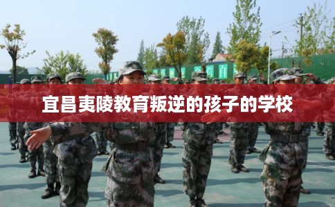 宜昌夷陵教育叛逆的孩子的学校 宜昌夷陵教育叛逆的孩子的学校