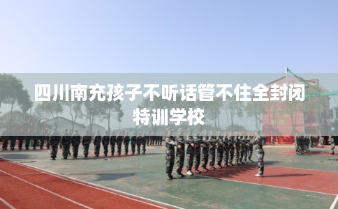 四川南充孩子不听话管不住全封闭特训学校 四川南充孩子不听话管不住全封闭特训学校
