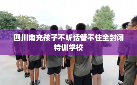 四川南充孩子不听话管不住全封闭特训学校 四川南充孩子不听话管不住全封闭特训学校