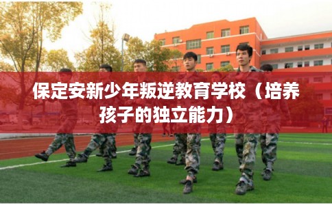 保定安新少年叛逆教育学校（培养孩子的独立能力）