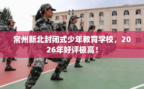 常州新北封闭式少年教育学校，2026年好评极高！