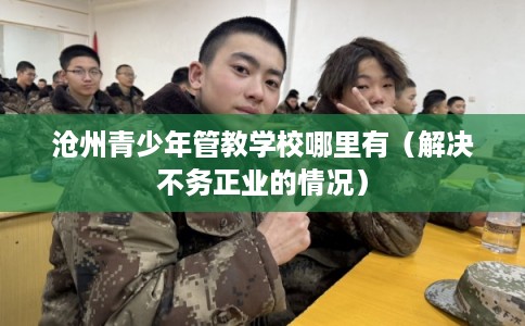 沧州青少年管教学校哪里有（解决不务正业的情况）