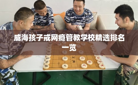 威海孩子戒网瘾管教学校精选排名一览