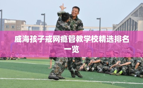 威海孩子戒网瘾管教学校精选排名一览