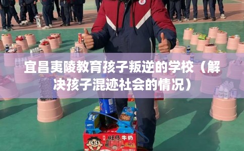 宜昌夷陵教育孩子叛逆的学校（解决孩子混迹社会的情况）