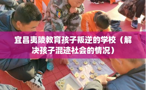 宜昌夷陵教育孩子叛逆的学校（解决孩子混迹社会的情况）