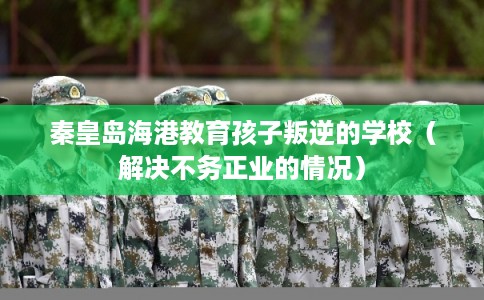 秦皇岛海港教育孩子叛逆的学校（解决不务正业的情况）