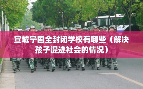 宣城宁国全封闭学校有哪些(解决孩子混迹社会的情况) 宣城宁国全封闭学校有哪些(解决孩子混迹社会的情况)