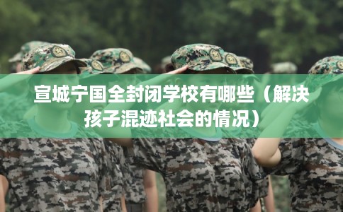 宣城宁国全封闭学校有哪些(解决孩子混迹社会的情况) 宣城宁国全封闭学校有哪些(解决孩子混迹社会的情况)