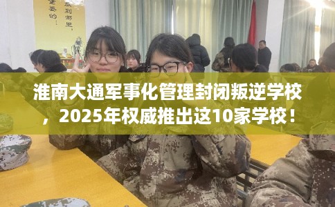 淮南大通军事化管理封闭叛逆学校，2025年权威推出这10家学校！