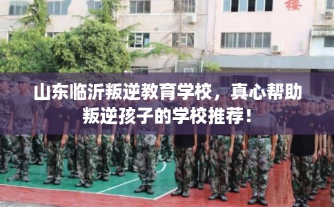 山东临沂叛逆教育学校,真心帮助叛逆孩子的学校推荐! 山东临沂叛逆教育学校,真心帮助叛逆孩子的学校推荐!