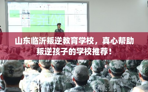 山东临沂叛逆教育学校，真心帮助叛逆孩子的学校推荐！