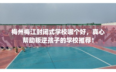 梅州梅江封闭式学校哪个好，真心帮助叛逆孩子的学校推荐！