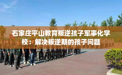 石家庄平山教育叛逆孩子军事化学校：解决叛逆期的孩子问题