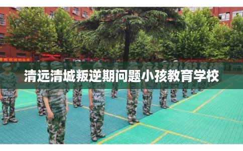 清远清城叛逆期问题小孩教育学校